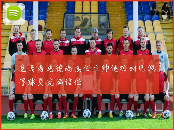 皇马考虑德尚接任主帅他对姆巴佩等球员充满信任