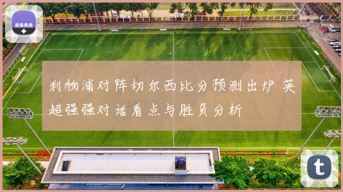 利物浦对阵切尔西比分预测出炉 英超强强对话看点与胜负分析