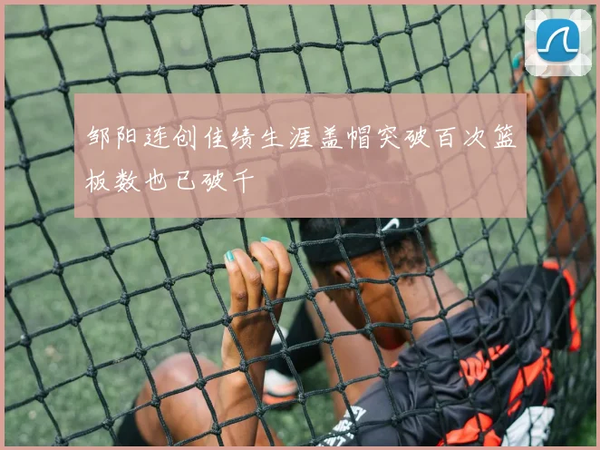 邹阳连创佳绩生涯盖帽突破百次篮板数也已破千