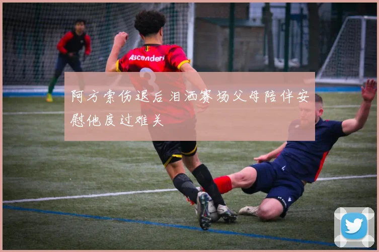 阿方索伤退后泪洒赛场父母陪伴安慰他度过难关