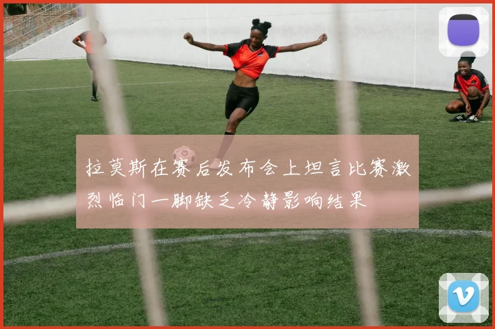 拉莫斯在赛后发布会上坦言比赛激烈临门一脚缺乏冷静影响结果