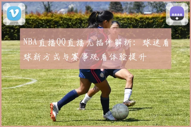 NBA直播QQ直播无插件解析：球迷看球新方式与赛事观看体验提升