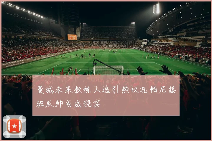 曼城未来教练人选引热议孔帕尼接班瓜帅或成现实