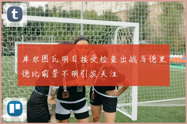库尔图瓦明日接受检查出战马德里德比前景不明引发关注
