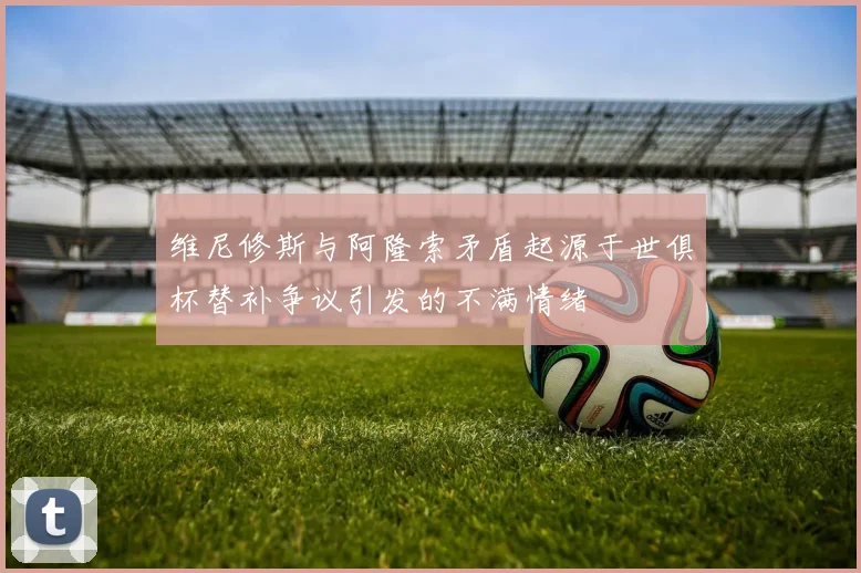 维尼修斯与阿隆索矛盾起源于世俱杯替补争议引发的不满情绪