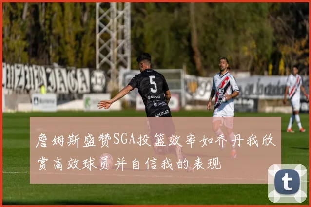 詹姆斯盛赞SGA投篮效率如乔丹我欣赏高效球员并自信我的表现