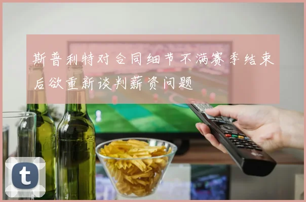 斯普利特对合同细节不满赛季结束后欲重新谈判薪资问题