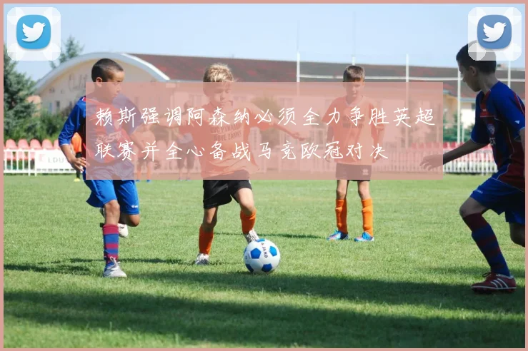 赖斯强调阿森纳必须全力争胜英超联赛并全心备战马竞欧冠对决
