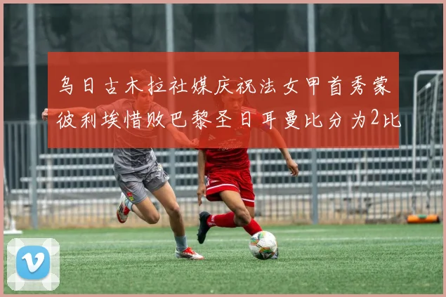 乌日古木拉社媒庆祝法女甲首秀蒙彼利埃惜败巴黎圣日耳曼比分为2比3