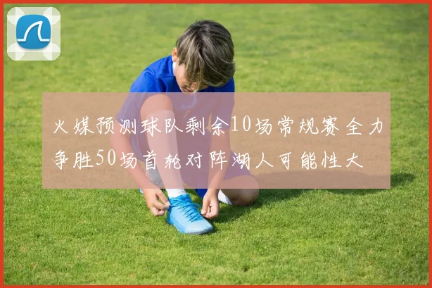 火媒预测球队剩余10场常规赛全力争胜50场首轮对阵湖人可能性大