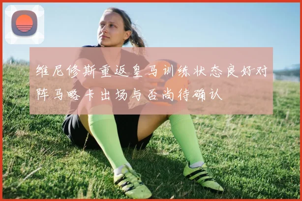 维尼修斯重返皇马训练状态良好对阵马略卡出场与否尚待确认