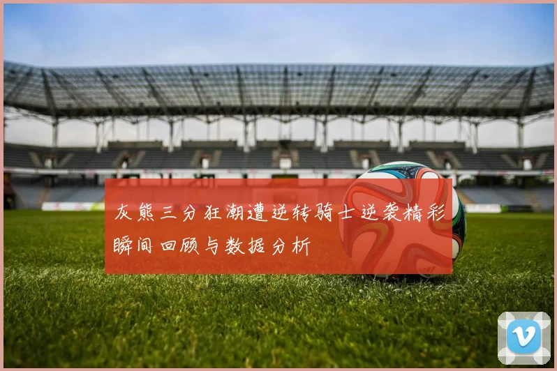 灰熊三分狂潮遭逆转骑士逆袭精彩瞬间回顾与数据分析
